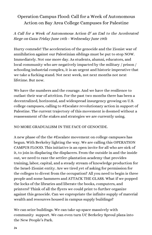 Operation Campus Flood: Call for a Week of Autonomous Action on Bay Area College Campuses for Palestine A Call for a Week of Autonomous Action & an End to the Accelerated Siege on Gaza: Friday June 14th - Wednesday June 19th Hurry comrade! The acceleration of the genocide and the Zionist war of annihilation against our Palestinian siblings must be put to stop NOW. Immediately. Not one more day. As students, alumni, educators, and local community who are negatively impacted by the military / prison / schooling industrial complex, it s an urgent and historic imperative that we take a fucking stand. Not next week, not next months not next lifetime. But now. ‘We have the numbers and the courage. And we have the resilience to outlast their war of attrition. For the past two months there has been a decentralized, horizontal, and widespread insurgency growing on U.S. college campuses, calling to #Escalate revolutionary action in support of Palestine. The current trajectory of this movement is doomed without a reassessment of the stakes and strategies we are currently using, NO MORE GRADUALISM IN THE FACE OF GENOCIDE. Anew phase of the the #Escalate movement on college campuses has begun. With Berkeley lighting the way. We are calling this OPERATION CAMPUS FLOOD. This initiative is an open invite for all who are sick of it, o join in displacing the displacers. From the outside in and the inside out, we need to raze the settler-plantation academy that provides training, labor, capital, and a steady stream of knowledge production for the Israel-Zionist entity. Are we tired yet of asking for permission for the colleges to divest from the occupation? All you need to begin is three people and some hammers and ATTACK THE GLASS. What if we popped the locks of the libraries and liberate the books, computers, and printers? Think of al the flyers we could print to further organize against this genocide. Can we expropriate the infinite supply of material wealth and resources housed in campus supply buildings? ‘We can seize buildings. We can take up space massively with community support. We can even turn UC Berkeley Sproul plaza into the New People’s Park. n